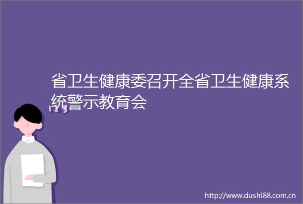 省卫生健康委召开全省卫生健康系统警示教育会