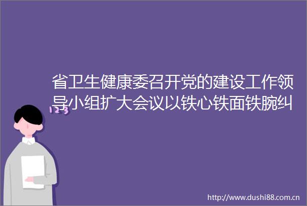 省卫生健康委召开党的建设工作小组扩大会议以铁心铁面铁腕纠治吃喝顽瘴痼疾持续推动学习教育走深走实见行见效