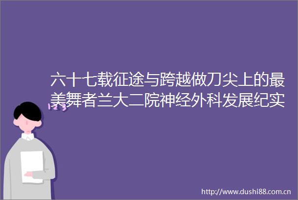 六十七载征途与跨越做刀尖上的最美舞者兰大二院神经外科发展纪实