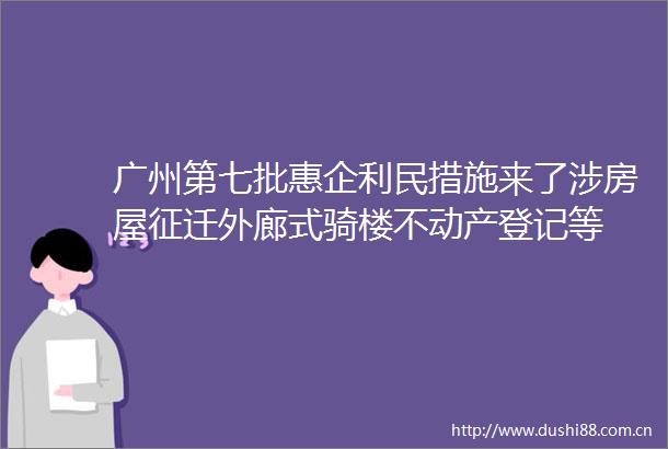 广州第七批惠企利民措施来了涉房屋征迁外廊式骑楼不动产登记等