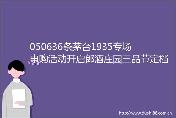 050636条茅台1935专场申购活动开启郎酒庄园三品节定档5月17日宝丰酒业牵手豫酒大商喜洋洋