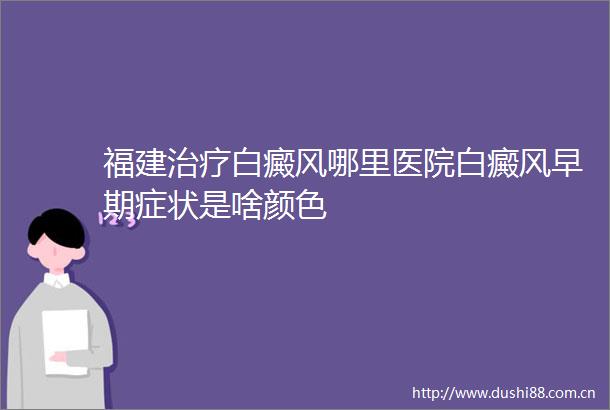 福建治疗白癜风哪里医院白癜风早期症状是啥颜色