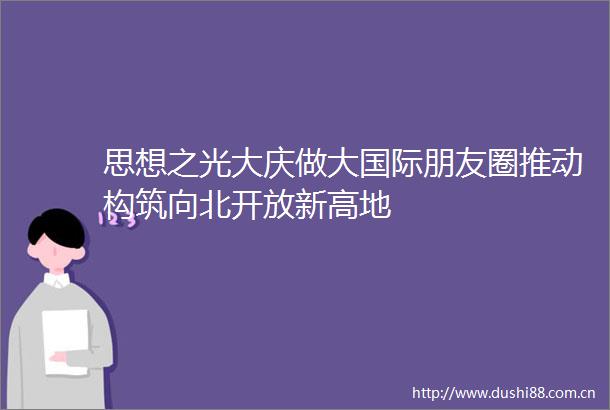 思想之光大庆做大国际朋友圈推动构筑向北开放新高地
