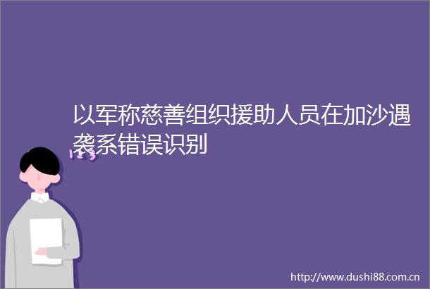 以军称慈善组织援助人员在加沙遇袭系错误识别