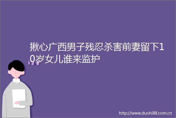 揪心广西男子残忍杀害前妻留下10岁女儿谁来监护