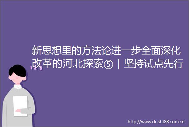 新思想里的方法论进一步全面深化改革的河北探索⑤｜坚持试点先行和全面推进相促进看河北如何发挥试点作用深化改革