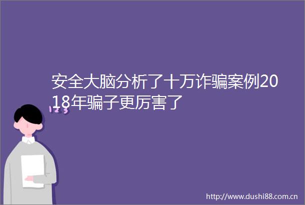 安全大脑分析了十万诈案例2018年子更厉害了
