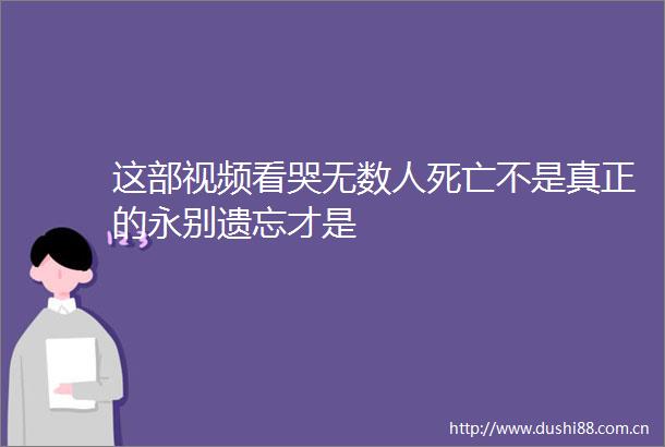 这部视频看哭无数人死亡不是真正的永别遗忘才是
