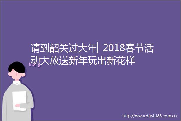 请到韶关过大年▏2018春节活动大放送新年玩出新花样