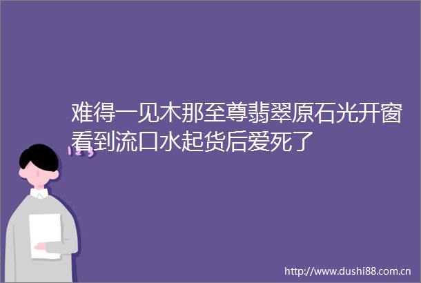 难得一见木那至尊翡翠原石光开窗看到流口水起货后爱死了