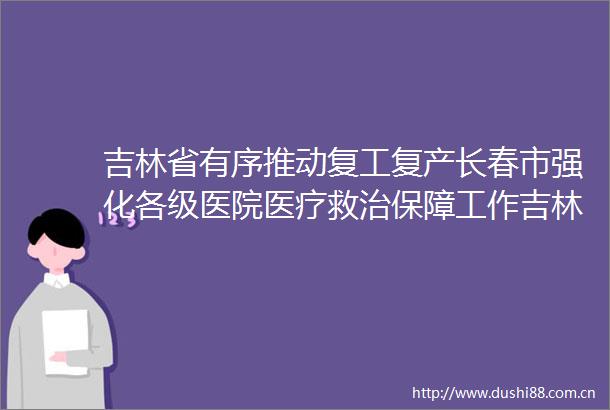吉林省有序推动复工复产长春市强化各级医院医疗救治保障工作吉林省有序推动复工复产长春市强化各级医院医疗救治保障工作