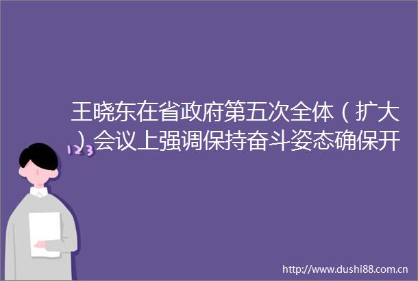 王晓东在省第五次全体（扩大）会议上强调保持奋斗姿态确保开好局起好步加快破题解题服务构建新发展格局