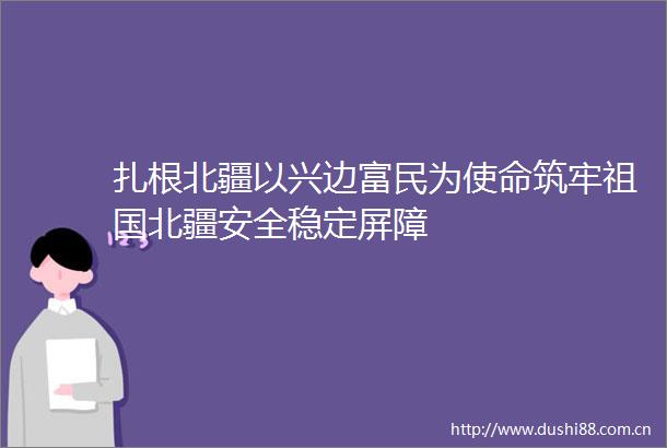 扎根北疆以兴边富民为使命筑牢祖国北疆安全稳定屏障
