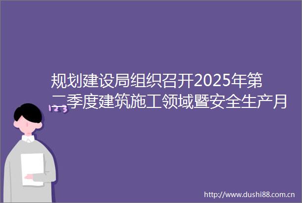 规划建设局组织召开2025年第二季度建筑施工领域暨安全生产月工作会议