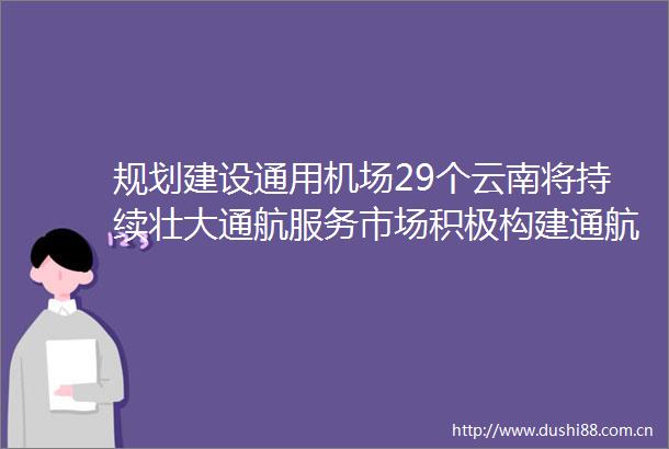 规划建设通用机场29个云南将持续壮大通航服务市场积极构建通航旅游服务体系