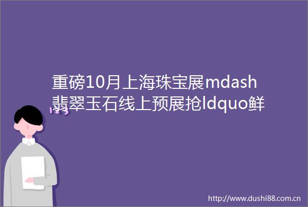 重磅10月上海珠宝展mdash翡翠玉石线上预展抢ldquo鲜rdquo看一