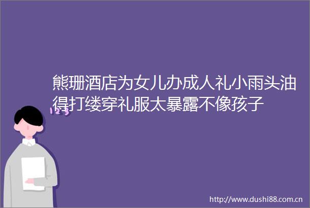 熊珊酒店为女儿办成人礼小雨头油得打缕穿礼服太不像孩子