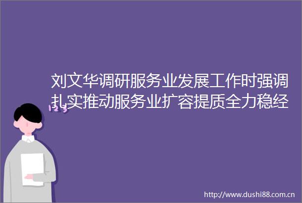 刘文华调研服务业发展工作时强调扎实推动服务业扩容提质全力稳经济促转型保就业惠民生
