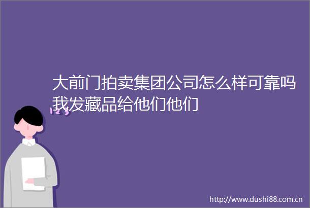 大前门拍卖集团公司怎么样可靠吗我发藏品给他们他们
