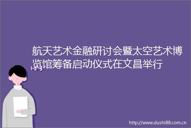航天艺术金融研讨会暨太空艺术博览馆筹备启动仪式在文昌举行