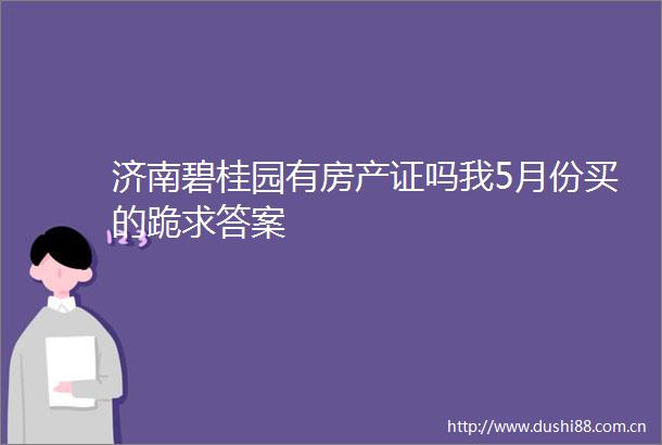济南碧桂园有房产证吗我5月份买的跪求答案