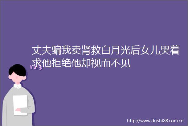 丈夫我卖肾救白月光后女儿哭着求他拒绝他却视而不见