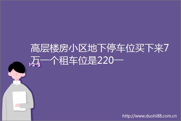 高层楼房小区地下停车位买下来7万一个租车位是220一