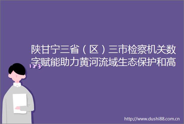 陕甘宁三省（区）三市检察机关数字赋能助力黄河流域生态保护和高质量发展
