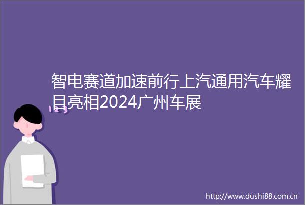 智电赛道加速前行上汽通用汽车耀目亮相2024广州车展