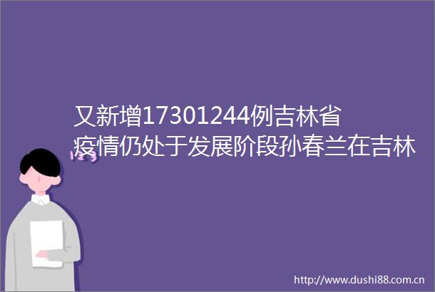 又新增17301244例吉林省疫情仍处于发展阶段孙春兰在吉林市调研时强调坚决完成社会面清零任务