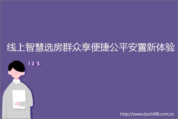 线上智慧选房群众享便捷公平安置新体验