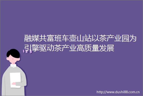 融媒共富班车壶山站以茶产业园为引擎驱动茶产业高质量发展