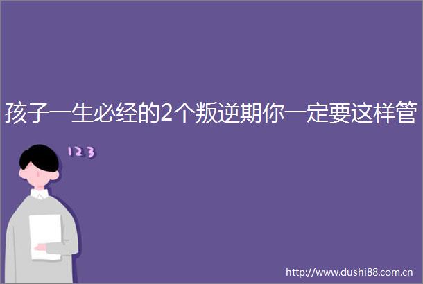 孩子一生必经的2个叛逆期你一定要这样管