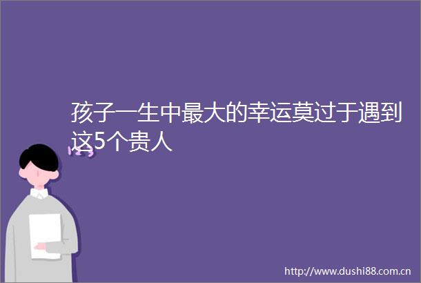 孩子一生中最大的幸运莫过于遇到这5个贵人