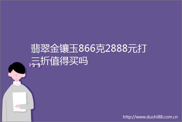 翡翠金镶玉866克2888元打三折值得买吗