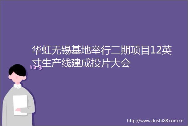 华虹无锡基地举行二期项目12英寸生产线建成投片大会