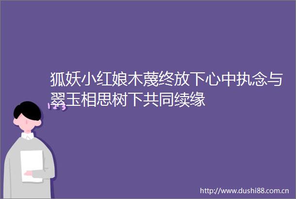 狐妖小红娘木蔑终放下心中执念与翠玉相思树下共同续缘