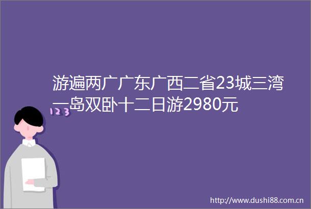游遍两广广东广西二省23城三湾一岛双卧十二日游2980元