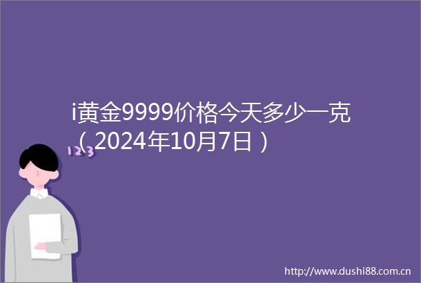i黄金9999价格今天多少一克（2024年10月7日）