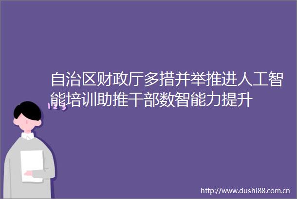 自治区财政厅多措并举推进人工智能培训助推数智能力提升