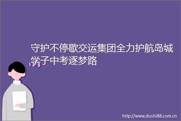守护不停歇交运集团全力护航岛城学子中考逐梦路
