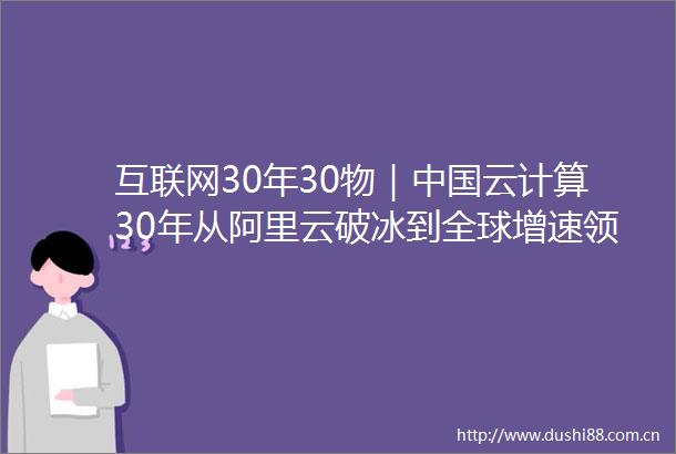 互联网30年30物｜云计算30年从阿里云破冰到全球增速领跑的逆袭之路