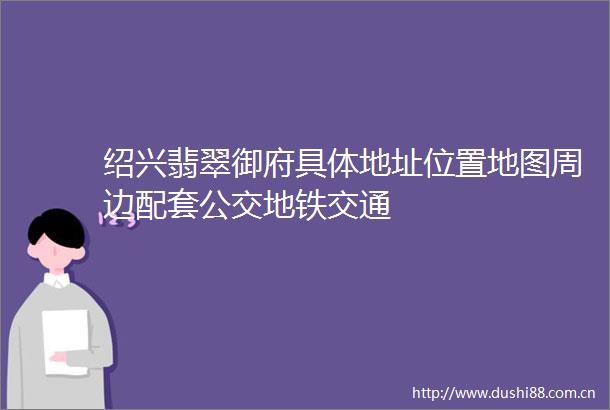绍兴翡翠御府具体地址位置地图周边配套公交地铁交通