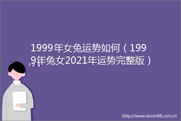 1999年女兔运势如何（1999年兔女2021年运势完整版）