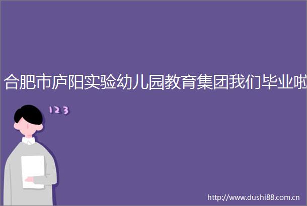 合肥市庐阳实验幼儿园教育集团我们毕业啦