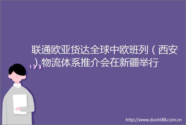 联通欧亚货达全球中欧班列（西安）物流体系推介会在新疆举行
