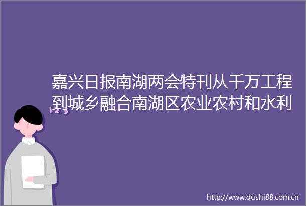 嘉兴日报南湖两会特刊从千万工程到城乡融合南湖区农业农村和水利局擘画农业现代化发展新蓝图