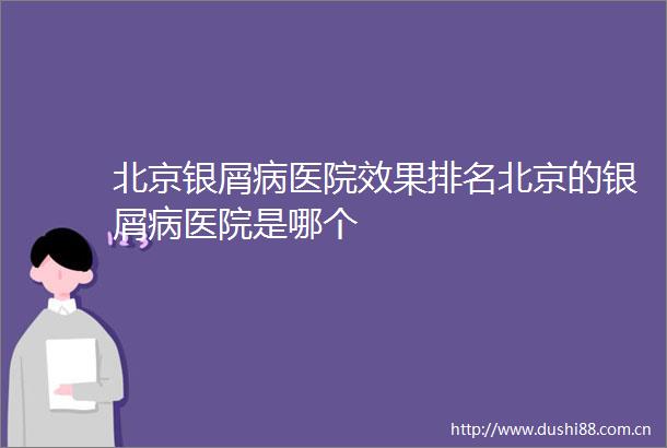 北京银屑病医院效果排名北京的银屑病医院是哪个