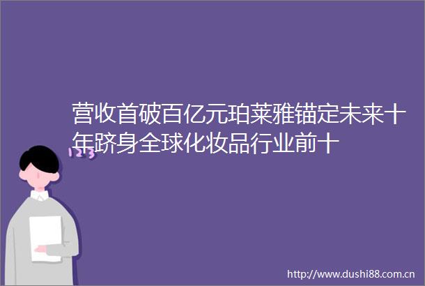 营收首破百亿元珀莱雅锚定未来十年跻身全球化妆品行业前十