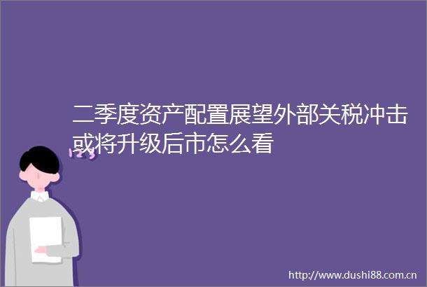 二季度资产配置展望外部关税冲击或将升级后市怎么看